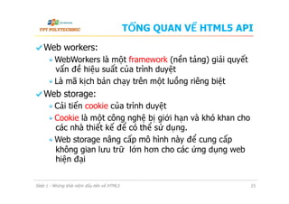 TỔNG QUAN VỀ HTML5 API
  Web workers:
 WebWorkers là một framework (nền tảng) giải quyết
vấn đề hiệu suất của trình duyệt
 Là mã kịch bản chạy trên một luồng riêng biệt
  Web storage:
 Cải tiến cookie của trình duyệt
 Cookie là một công nghệ bị giới hạn và khó khăn cho
các nhà thiết kế để có thể sử dụng.
 Web storage nâng cấp mô hình này để cung cấp
không gian lưu trữ lớn hơn cho các ứng dụng web
hiện đại
Slide 1 - Những khái niệm đầu tiên về HTML5 23
 
