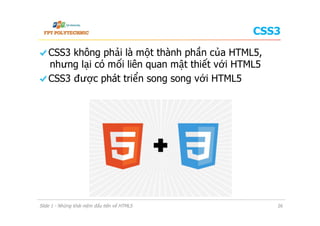 CSS3
  CSS3 không phải là một thành phần của HTML5,
nhưng lại có mối liên quan mật thiết với HTML5
  CSS3 được phát triển song song với HTML5
Slide 1 - Những khái niệm đầu tiên về HTML5 26
 