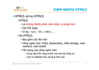 ĐỊNH NGHĨA HTML5
  HTML5 và họ HTML5:
 HTML5:
•  Là những thành phần đánh dấu/ cú pháp mới
•  Các thẻ (tag)
•  Ví dụ: <ul>, <li>, <div>, …
 Họ HTML5:
•  Bao gồm các thẻ mới
•  Công nghệ mới: CSS3, Geolocation, Web storage, web
workers, web socket
•  Tác dụng của công nghệ mới:
–  Cung cấp tính năng mạnh mẽ cho bộ công cụ
–  Tạo ra website hữu dụng & tinh xảo
Slide 1 - Những khái niệm đầu tiên về HTML5 5
 