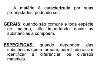 A matéria é caracterizada por suas
propriedades, podendo ser:
GERAIS: quando são comuns a toda espécie
de matéria, não importando quais as
substâncias a compõem.
ESPECÍFICAS: quando dependem das
substâncias que a formam, permitindo assim
identificar e diferenciar os diversos
materiais.
 