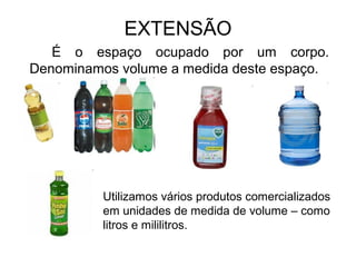 EXTENSÃO
É o espaço ocupado por um corpo.
Denominamos volume a medida deste espaço.
Utilizamos vários produtos comercializados
em unidades de medida de volume – como
litros e mililitros.
 