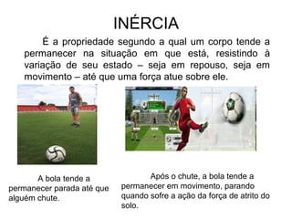 INÉRCIA
É a propriedade segundo a qual um corpo tende a
permanecer na situação em que está, resistindo à
variação de seu estado – seja em repouso, seja em
movimento – até que uma força atue sobre ele.
A bola tende a
permanecer parada até que
alguém chute.
Após o chute, a bola tende a
permanecer em movimento, parando
quando sofre a ação da força de atrito do
solo.
 