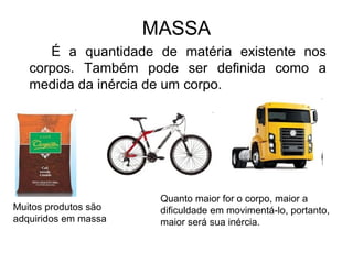 MASSA
É a quantidade de matéria existente nos
corpos. Também pode ser definida como a
medida da inércia de um corpo.
Muitos produtos são
adquiridos em massa
Quanto maior for o corpo, maior a
dificuldade em movimentá-lo, portanto,
maior será sua inércia.
 