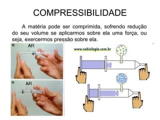 COMPRESSIBILIDADE
A matéria pode ser comprimida, sofrendo redução
do seu volume se aplicarmos sobre ela uma força, ou
seja, exercermos pressão sobre ela.
 