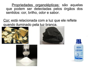 Propriedades organolépticas: são aquelas
que podem ser detectadas pelos órgãos dos
sentidos: cor, brilho, odor e sabor.
Cor: está relacionada com a luz que ele reflete
quando iluminado pela luz branca.
 