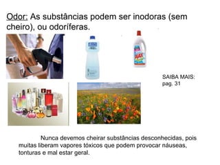 Odor: As substâncias podem ser inodoras (sem
cheiro), ou odoríferas.
Nunca devemos cheirar substâncias desconhecidas, pois
muitas liberam vapores tóxicos que podem provocar náuseas,
tonturas e mal estar geral.
SAIBA MAIS:
pag. 31
 