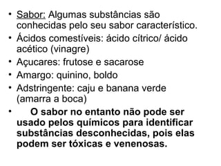 • Sabor: Algumas substâncias são
conhecidas pelo seu sabor característico.
• Ácidos comestíveis: ácido cítrico/ ácido
acético (vinagre)
• Açucares: frutose e sacarose
• Amargo: quinino, boldo
• Adstringente: caju e banana verde
(amarra a boca)
• O sabor no entanto não pode ser
usado pelos químicos para identificar
substâncias desconhecidas, pois elas
podem ser tóxicas e venenosas.
 