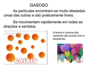 GASOSO
As partículas encontram-se muito afastadas
umas das outras e são praticamente livres.
Se movimentam rapidamente em todas as
direções e sentidos.
A forma e volume são
variáveis (de acordo com o
recipiente).
 