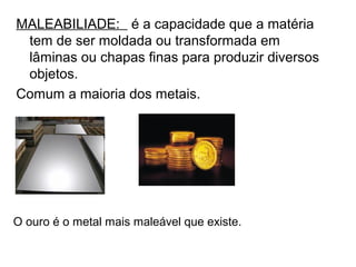 MALEABILIADE: é a capacidade que a matéria
tem de ser moldada ou transformada em
lâminas ou chapas finas para produzir diversos
objetos.
Comum a maioria dos metais.
O ouro é o metal mais maleável que existe.
 