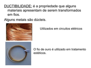 DUCTIBILIDADE: é a propriedade que alguns
materiais apresentam de serem transformados
em fios.
Alguns metais são dúcteis.
Utilizados em circuitos elétricos
O fio de ouro é utilizado em tratamento
estéticos.
 
