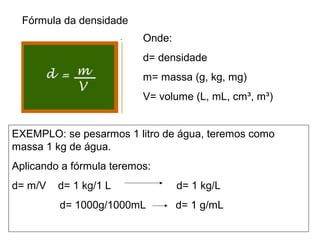 Fórmula da densidade
Onde:
d= densidade
m= massa (g, kg, mg)
V= volume (L, mL, cm³, m³)
EXEMPLO: se pesarmos 1 litro de água, teremos como
massa 1 kg de água.
Aplicando a fórmula teremos:
d= m/V d= 1 kg/1 L d= 1 kg/L
d= 1000g/1000mL d= 1 g/mL
 