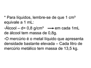 * Para líquidos, lembre-se de que 1 cm³
equivale a 1 mL:
-Álcool – d= 0,8 g/cm³ em cada 1mL
de álcool tem massa de 0,8g.
-O mercúrio é o metal líquido que apresenta
densidade bastante elevada – Cada litro de
mercúrio metálico tem massa de 13,5 kg.
 