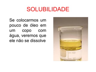 SOLUBILIDADE
Se colocarmos um
pouco de óleo em
um copo com
água, veremos que
ele não se dissolve
 