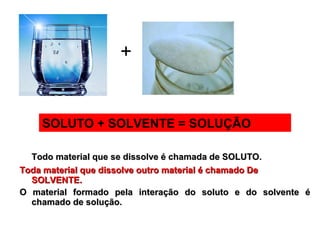 Todo material que se dissolve é chamada de SOLUTO.Todo material que se dissolve é chamada de SOLUTO.
Toda material que dissolve outro material é chamado DeToda material que dissolve outro material é chamado De
SOLVENTE.SOLVENTE.
O material formado pela interação do soluto e do solvente éO material formado pela interação do soluto e do solvente é
chamado de solução.chamado de solução.
+
SOLUTO + SOLVENTE = SOLUÇÃO
 