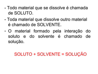 - Todo material que se dissolve é chamada
de SOLUTO.
- Toda material que dissolve outro material
é chamado de SOLVENTE.
- O material formado pela interação do
soluto e do solvente é chamado de
solução.
SOLUTO + SOLVENTE = SOLUÇÃO
 