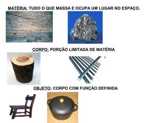 OBJETO: CORPO COM FUNÇÃO DEFINIDA
CORPO: PORÇÃO LIMITADA DE MATÉRIA
MATÉRIA: TUDO O QUE MASSA E OCUPA UM LUGAR NO ESPAÇO.
 