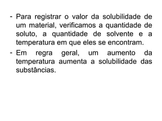 - Para registrar o valor da solubilidade de
um material, verificamos a quantidade de
soluto, a quantidade de solvente e a
temperatura em que eles se encontram.
- Em regra geral, um aumento da
temperatura aumenta a solubilidade das
substâncias.
 