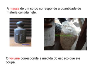 A massa de um corpo corresponde a quantidade de
matéria contida nele.
O volume corresponde a medida do espaço que ele
ocupa.
 