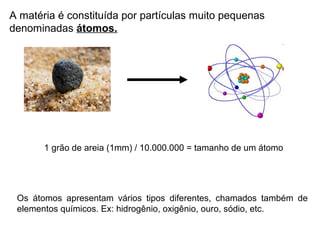 A matéria é constituída por partículas muito pequenas
denominadas átomos.
1 grão de areia (1mm) / 10.000.000 = tamanho de um átomo
Os átomos apresentam vários tipos diferentes, chamados também de
elementos químicos. Ex: hidrogênio, oxigênio, ouro, sódio, etc.
 