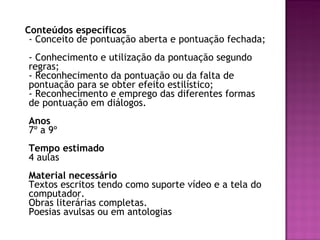 Conteúdos específicos - Conceito de pontuação aberta e pontuação fechada;  - Conhecimento e utilização da pontuação segundo regras;  - Reconhecimento da pontuação ou da falta de pontuação para se obter efeito estilístico;  - Reconhecimento e emprego das diferentes formas de pontuação em diálogos.  Anos  7º a 9º Tempo estimado  4 aulas  Material necessário  Textos escritos tendo como suporte vídeo e a tela do computador.  Obras literárias completas.  Poesias avulsas ou em antologias  