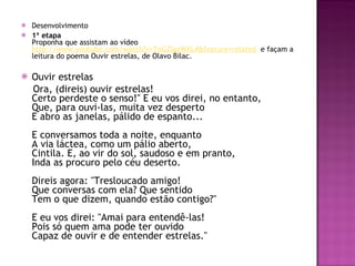 Desenvolvimento 1ª etapa Proponha que assistam ao vídeo  http://www.youtube.com/watch?v=TnGZlgxWXL4&feature=related   e façam a leitura do poema Ouvir estrelas, de Olavo Bilac.  Ouvir estrelas Ora, (direis) ouvir estrelas!  Certo perdeste o senso!" E eu vos direi, no entanto, Que, para ouvi-las, muita vez desperto  E abro as janelas, pálido de espanto...  E conversamos toda a noite, enquanto  A via láctea, como um pálio aberto,  Cintila. E, ao vir do sol, saudoso e em pranto,  Inda as procuro pelo céu deserto.  Direis agora: "Tresloucado amigo!  Que conversas com ela? Que sentido  Tem o que dizem, quando estão contigo?"  E eu vos direi: "Amai para entendê-las!  Pois só quem ama pode ter ouvido  Capaz de ouvir e de entender estrelas." 