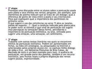 2ª etapa Provoque uma discussão entre os alunos sobre a pontuação usada pelo poeta e seus efeitos nos versos; pergunte, por exemplo, que elementos do poema indicam que se trata de um diálogo; qual a diferença de ponto de vista entre o poeta e seu interlocutor.  Peça que expliquem qual a importância dos parênteses no primeiro verso.  O que sugere o uso das reticências no verso "E abro as janelas, pálido de espanto...? - Qual a condição indicada pelo poeta para se poder ouvir as estrelas e que sinal de pontuação nos sugere essa percepção ou sensação? Dessa forma, perceberão a importância da pontuação estilística, ou seja, utilizada para sugerir uma emoção, uma sensação, um sentimento.  3ª etapa Trabalhe com outros textos literários nos quais se encontrem efeitos da pontuação estilística. Podem ser apresentados em fichas, ou lidos em antologias, ou pesquisados na Internet e selecionados pelos próprios alunos etc. (o capítulo Velho diálogo de Adão e Eva , em Memórias Póstumas de Brás Cubas, de Machado de Assis é um bom exemplo para isso). A ausência de pontuação, em grande parte dos poemas, também é um recurso estilístico, pois muitas vezes a própria disposição dos versos sugere pausas, expressividade.  