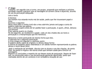 4ª etapa Trabalhe, em seguida com a turma, em grupos, propondo que realizem a próxima atividade visando a garantir que as mensagens se tornem claras e objetivas, através do uso da pontuação adequada. Leia o texto A herança  Um homem rico estando muito mal de saúde, pediu que lhe trouxessem papel e tinta.  Escreveu o seguinte:  Deixo meus bens à minha irmã não a meu sobrinho jamais será paga a conta do  padeiro nada dou aos pobres.  Deu o último suspiro antes de ter podido fazer a pontuação. A quem, afinal, deixava sua fortuna?  Eram apenas quatro os citados.  No dia seguinte, ao receberem o papel, cada um dos citados deu ao texto a pontuação e a interpretação que lhe favorecia.  Reescreva o texto pontuando da mesma forma que eles.  O sobrinho fez a seguinte pontuação:  A irmã chegou em seguida e o pontuou assim:  O padeiro pediu cópia do original e o deixou dessa forma:  A notícia se espalhou pelas redondezas e um sabido homem representando os pobres deixou o texto desse jeito: Após a realização da atividade, discuta com os alunos o uso das vírgulas, do ponto final, do ponto-e-vírgula e de outros sinais que tenham usado para concluir as mensagens.  Registre as conclusões a respeito do uso desses sinais de pontuação. Depois de fazer isso, as convenções sobre o uso da pontuação ganharão significado, posto que realizadas dentro de um contexto e em verdadeira situação de uso.  