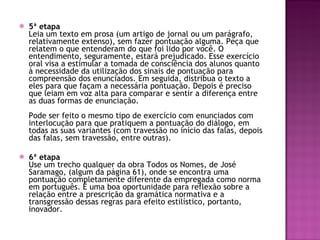 5ª etapa Leia um texto em prosa (um artigo de jornal ou um parágrafo, relativamente extenso), sem fazer pontuação alguma. Peça que relatem o que entenderam do que foi lido por você. O entendimento, seguramente, estará prejudicado. Esse exercício oral visa a estimular a tomada de consciência dos alunos quanto à necessidade da utilização dos sinais de pontuação para compreensão dos enunciados. Em seguida, distribua o texto a eles para que façam a necessária pontuação. Depois é preciso que leiam em voz alta para comparar e sentir a diferença entre as duas formas de enunciação.  Pode ser feito o mesmo tipo de exercício com enunciados com interlocução para que pratiquem a pontuação do diálogo, em todas as suas variantes (com travessão no início das falas, depois das falas, sem travessão, entre outras).  6ª etapa Use um trecho qualquer da obra Todos os Nomes, de José Saramago, (algum da página 61), onde se encontra uma pontuação completamente diferente da empregada como norma em português. É uma boa oportunidade para reflexão sobre a relação entre a prescrição da gramática normativa e a transgressão dessas regras para efeito estilístico, portanto, inovador.  