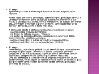 7ª etapa Aproveite para lhes ensinar o que é pontuação aberta e pontuação fechada.  Muitas vezes omite-se a pontuação, optando-se pela pontuação aberta. A utilização de recursos como disposição espacial dos elementos e das frases, a utilização das linhas, cores e marcadores, os espaços em branco etc., permitem identificar as partes do texto, sem necessidade de se pontuar, tornando, assim, o texto mais leve.  A pontuação aberta é adotada especialmente nos seguintes casos:  - nas manchetes e títulos da imprensa;  - em títulos de artigos, ensaios, redações;  - em partes de correspondências, especialmente comerciais datas, endereçamento, vocativo, assinatura;  - na listagem de itens e outras partes de textos publicitários;  - na listagem de itens em textos jornalísticos, técnicos.  8ª etapa Nesse estágio, o professor poderá propor exercícios que sistematizem o emprego da pontuação. Deve utilizar textos completos (períodos, parágrafos e não frases isoladas). É preciso que as atividades tenham significado, estejam em um contexto para serem realizadas.  Uma boa estratégia é trabalhar com as próprias produções dos alunos, coletivamente, em situações de reescrita e não apenas de correção, para que percebam como realizar os mesmos textos com uma pontuação diferente da original.  