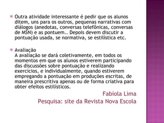Outra atividade interessante é pedir que os alunos ditem, uns para os outros, pequenas narrativas com diálogos (anedotas, conversas telefônicas, conversas de MSN) e as pontuem.. Depois devem discutir a pontuação usada, se normativa, se estilística etc.  Avaliação  A avaliação se dará coletivamente, em todos os momentos em que os alunos estiverem participando das discussões sobre pontuação e realizando exercícios, e individualmente, quando estiverem empregando a pontuação em produções escritas, de maneira prescritiva apenas ou de forma criativa para obter efeitos estilísticos. Fabíola Lima Pesquisa: site da Revista Nova Escola 