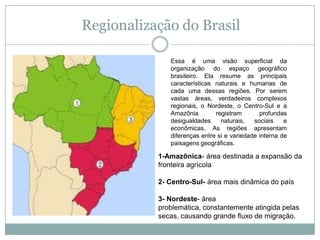 Regionalização do BrasilEssa é uma visão superficial da organização do espaço geográfico brasileiro. Ela resume as principais características naturais e humanas de cada uma dessas regiões. Por serem vastas áreas, verdadeiros complexos regionais, o Nordeste, o Centro-Sul e a Amazônia registram profundas desigualdades naturais, sociais e econômicas. As regiões apresentam diferenças entre si e variedade interna de paisagens geográficas.1-Amazônica- área destinada a expansão da fronteira agrícola 2- Centro-Sul- área mais dinâmica do país 3- Nordeste- área problemática, constantemente atingida pelas secas, causando grande fluxo de migração.