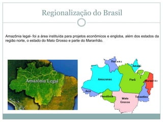Regionalização do BrasilAmazônia legal- foi a área instituída para projetos econômicos e engloba, além dos estados da região norte, o estado do Mato Grosso e parte do Maranhão.