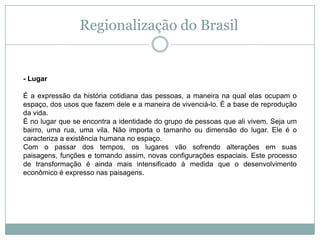 Regionalização do Brasil- LugarÉ a expressão da história cotidiana das pessoas, a maneira na qual elas ocupam o espaço, dos usos que fazem dele e a maneira de vivenciá-lo. É a base de reprodução da vida.É no lugar que se encontra a identidade do grupo de pessoas que ali vivem. Seja um bairro, uma rua, uma vila. Não importa o tamanho ou dimensão do lugar. Ele é o caracteriza a existência humana no espaço.Com o passar dos tempos, os lugares vão sofrendo alterações em suas paisagens, funções e tomando assim, novas configurações espaciais. Este processo de transformação é ainda mais intensificado à medida que o desenvolvimento econômico é expresso nas paisagens.