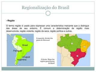 Regionalização do Brasil- Região O termo região é usado para expressar uma característica marcante que a distingue das áreas de seu entorno. É comum a determinação de região mais desenvolvida, região violenta, região da seca, região política e outras.À esquerda: divisão dos países do MercosulÀ direita: Mapa das regiões geoecômicas do Brasil
