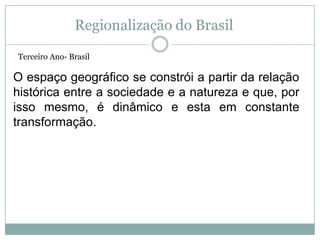 Regionalização do Brasil Terceiro Ano- Brasil O espaço geográfico se constrói a partir da relação histórica entre a sociedade e a natureza e que, por isso mesmo, é dinâmico e esta em constante transformação. 