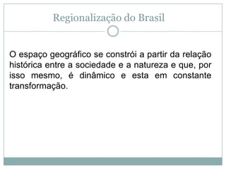 Regionalização do Brasil O espaço geográfico se constrói a partir da relação histórica entre a sociedade e a natureza e que, por isso mesmo, é dinâmico e esta em constante transformação. 