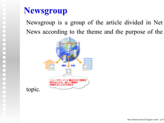 Newsgroup
Newsgroup is a group of the article divided in Net
News according to the theme and the purpose of the




topic.



                                     How Internet Search Engines work – p.3/6
 