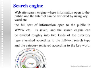 Search engine
Web site search engine where information open to the
public one the Internet can be retrieved by using key
word etc.
the full text of information open to the public in
WWW etc. is saved, and the search engine can
be divided roughly into two kinds of the directory
type classiﬁed according to the full-text search type
and the category retrieved according to the key word.




                                       How Internet Search Engines work – p.5/6
 
