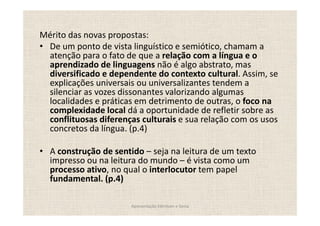 Mérito das novas propostas:
 De um ponto de vista linguístico e semiótico, chamam a
 atenção para o fato de que a relação com a língua e o
 aprendizado de linguagens não é algo abstrato, mas
 diversificado e dependente do contexto cultural. Assim, se
 explicações universais ou universalizantes tendem a
 silenciar as vozes dissonantes valorizando algumas
 localidades e práticas em detrimento de outras, o foco na
 complexidade local dá a oportunidade de refletir sobre as
 conflituosas diferenças culturais e sua relação com os usos
 concretos da língua. (p.4)

  A construção de sentido seja na leitura de um texto
  impresso ou na leitura do mundo é vista como um
  processo ativo, no qual o interlocutor tem papel
  fundamental. (p.4)

                       Apresentação Edmilson e Sonia
 