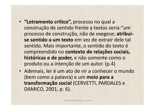 Letramento crítico , processo no qual a
construção de sentido frente a textos seria: um
processo de construção, não de exegese; atribui-
se sentido a um texto em vez de extrair dele tal
sentido. Mais importante, o sentido do texto é
compreendido no contexto de relações sociais,
históricas e de poder, e não somente como o
produto ou a intenção de um autor. (p.4)
Ademais, ler é um ato de vir a conhecer o mundo
(bem como a palavra) e um meio para a
transformação social (CERVETTI, PARDALES e
DAMICO, 2001, p. 6).
                 Apresentação Edmilson e Sonia
 