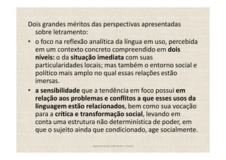 Dois grandes méritos das perspectivas apresentadas
  sobre letramento:
  o foco na reflexão analítica da língua em uso, percebida
  em um contexto concreto compreendido em dois
  níveis: o da situação imediata com suas
  particularidades locais; mas também o entorno social e
  político mais amplo no qual essas relações estão
  imersas.
  a sensibilidade que a tendência em foco possui em
  relação aos problemas e conflitos a que esses usos da
  linguagem estão relacionados, bem como sua vocação
  para a crítica e transformação social, levando em
  conta uma estrutura não determinística de poder, em
  que o sujeito ainda que condicionado, age socialmente.

                      Apresentação Edmilson e Sonia
 