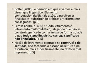 Bolter (2000): o período em que vivemos é mais
visual que linguístico. Elementos
computacionais/digitais estão, para diversas
finalidades, substituindo práticas anteriormente
consagradas. (p.5)
Lemke (2010, p. 456) : Todo letramento é
letramento multimidiático, alegando que não se
constrói significado com a língua de forma isolada
e que todo signo linguístico carrega significado
não-linguístico. (p.5)
Noção de letramento centrada na construção de
sentidos, não fechando o escopo na leitura e na
escrita ou, mais especificamente, no texto verbal
impresso. (p.5)

                 Apresentação Edmilson e Sonia
 