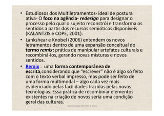 Estudiosos dos Multiletramentos- ideal de postura
ativa- O foco na agência- redesign para designar o
processo pelo qual o sujeito reconstrói e transforma os
sentidos a partir dos recursos semióticos disponíveis
(KALANTZIS e COPE, 2001).
Lankshear e Knobel (2006) entendem os novos
letramentos dentro de uma expansão conceitual do
termo remix: prática de manipular artefatos culturais e
recombiná-los, gerando novas misturas e novos
sentidos.
Remix : uma forma contemporânea de
escrita,considerando que escrever" não é algo só feito
com o texto verbal impresso, mas pode ser feito de
uma forma multimodal algo cada vez mais
evidenciado pelas facilidades trazidas pelas novas
tecnologias. Essa prática de recombinar elementos
existentes na criação de novos seria uma condição
geral das culturas.
                   Apresentação Edmilson e Sonia
 