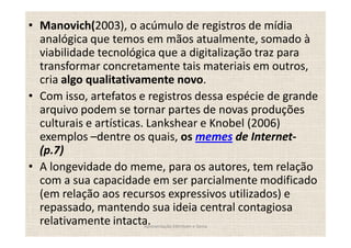 Manovich(2003), o acúmulo de registros de mídia
analógica que temos em mãos atualmente, somado à
viabilidade tecnológica que a digitalização traz para
transformar concretamente tais materiais em outros,
cria algo qualitativamente novo.
Com isso, artefatos e registros dessa espécie de grande
arquivo podem se tornar partes de novas produções
culturais e artísticas. Lankshear e Knobel (2006)
exemplos dentre os quais, os memes de Internet-
(p.7)
A longevidade do meme, para os autores, tem relação
com a sua capacidade em ser parcialmente modificado
(em relação aos recursos expressivos utilizados) e
repassado, mantendo sua ideia central contagiosa
relativamente intacta.
                    Apresentação Edmilson e Sonia
 
