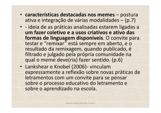 características destacadas nos memes postura
ativa e integração de várias modalidades (p.7)
- ideia de as práticas analisadas estarem ligadas a
um fazer coletivo e a usos criativos e ativo das
formas de linguagem disponíveis. O convite para
testar e remixar está sempre em aberto, e o
resultado da remixagem, quando publicado, é
filtrado e julgado pela própria comunidade na
qual o meme deve(ria) fazer sentido. (p.6)
Lankshear e Knobel (2006)- vinculam
expressamente a reflexão sobre novas práticas de
letramentos com um convite para se pensar
sobre o processo educativo do letramento e
sobre o aprendizado na escola.

                  Apresentação Edmilson e Sonia
 