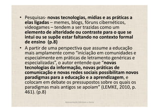 Pesquisas- novas tecnologias, mídias e as práticas a
elas ligadas memes, blogs, fóruns cibernéticos,
videogames tendem a ser trazidas como um
elemento de alteridade ou contraste para o que se
intui ou se supõe estar faltando no contexto formal
de ensino (p.8)
A partir de uma perspectiva que assume a educação
mais amplamente como iniciação em comunidades e
especialmente em práticas de letramento genéricas e
especializadas , o autor entende que novas
tecnologias da informação, novas práticas de
comunicação e novas redes sociais possibilitam novos
paradigmas para a educação e a aprendizagem, e
colocam em debate os pressupostos sobre os quais os
paradigmas mais antigos se apoiam (LEMKE, 2010, p.
461). (p.8)
                  Apresentação Edmilson e Sonia
 