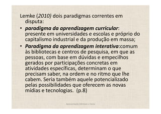 Lemke (2010) dois paradigmas correntes em
  disputa:
  paradigma da aprendizagem curricular:
  presente em universidades e escolas e próprio do
  capitalismo industrial e da produção em massa;
  Paradigma da aprendizagem interativa:comum
  às bibliotecas e centros de pesquisa, em que as
  pessoas, com base em dúvidas e empecilhos
  gerados por participações concretas em
  atividades específicas, determinam o que
  precisam saber, na ordem e no ritmo que lhe
  cabem. Seria também aquele potencializado
  pelas possibilidades que oferecem as novas
  mídias e tecnologias. (p.8)

                   Apresentação Edmilson e Sonia
 