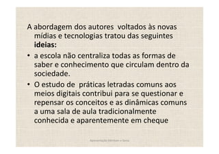 A abordagem dos autores voltados às novas
  mídias e tecnologias tratou das seguintes
  ideias:
  a escola não centraliza todas as formas de
  saber e conhecimento que circulam dentro da
  sociedade.
  O estudo de práticas letradas comuns aos
  meios digitais contribui para se questionar e
  repensar os conceitos e as dinâmicas comuns
  a uma sala de aula tradicionalmente
  conhecida e aparentemente em cheque

                  Apresentação Edmilson e Sonia
 