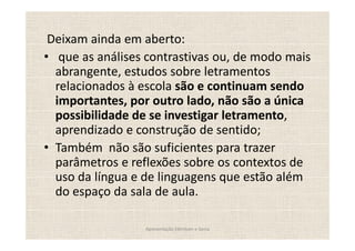 Deixam ainda em aberto:
  que as análises contrastivas ou, de modo mais
 abrangente, estudos sobre letramentos
 relacionados à escola são e continuam sendo
 importantes, por outro lado, não são a única
 possibilidade de se investigar letramento,
 aprendizado e construção de sentido;
 Também não são suficientes para trazer
 parâmetros e reflexões sobre os contextos de
 uso da língua e de linguagens que estão além
 do espaço da sala de aula.

                 Apresentação Edmilson e Sonia
 