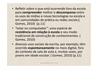 Refletir sobre o que está ocorrendo fora da escola
para compreender melhor o descompasso entre
os usos de mídias e novas tecnologias na escola e
em comunidades de prática ou redes sociais;(
Gomes, 2010) (p.11)
 estar no computador : uma espécie de
resistência em relação à escola e seu modo
tradicional de construção de conhecimentos. (
Gomes, 2010)
diversos usos sociais da escrita, por exemplo, têm
ocorrido espontaneamente no meio digital, fora
do contexto de sala de aula e, muitas vezes, por
jovens em idade escolar. ( Gomes, 2010) (p.11)
                 Apresentação Edmilson e Sonia
 